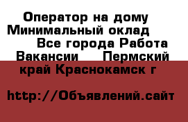 Оператор на дому › Минимальный оклад ­ 40 000 - Все города Работа » Вакансии   . Пермский край,Краснокамск г.